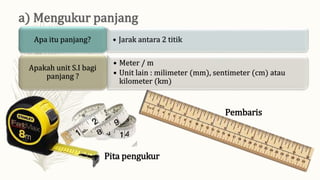 • Jarak antara 2 titik
Apa itu panjang?
• Meter / m
• Unit lain : milimeter (mm), sentimeter (cm) atau
kilometer (km)
Apakah unit S.I bagi
panjang ?
Pita pengukur
Pembaris
 