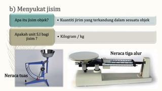 • Kuantiti jirim yang terkandung dalam sesuatu objek
Apa itu jisim objek?
• Kilogram / kg
Apakah unit S.I bagi
jisim ?
Neraca tiga alur
Neraca tuas
 