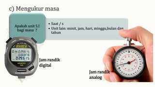 • Saat / s
• Unit lain: minit, jam, hari, minggu,bulan dan
tahun
Apakah unit S.I
bagi masa ?
Jam randik
digital
Jam randik
analog
 