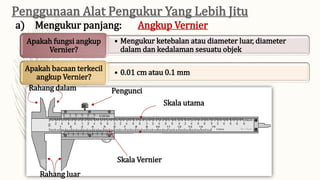 • Mengukur ketebalan atau diameter luar, diameter
dalam dan kedalaman sesuatu objek
Apakah fungsi angkup
Vernier?
• 0.01 cm atau 0.1 mm
Apakah bacaan terkecil
angkup Vernier?
a) Mengukur panjang: Angkup Vernier
Rahang dalam
Rahang luar
Pengunci
Skala utama
Skala Vernier
 