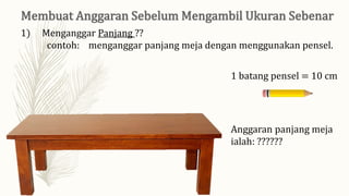 1) Menganggar Panjang ??
contoh: menganggar panjang meja dengan menggunakan pensel.
1 batang pensel = 10 cm
Anggaran panjang meja
ialah: ??????
 