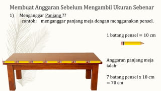 1) Menganggar Panjang ??
contoh: menganggar panjang meja dengan menggunakan pensel.
1 batang pensel = 10 cm
Anggaran panjang meja
ialah:
7 batang pensel x 10 cm
= 70 cm
 