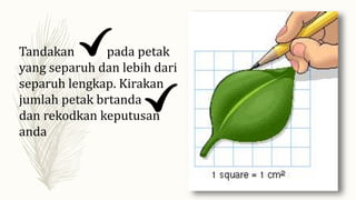 Tandakan pada petak
yang separuh dan lebih dari
separuh lengkap. Kirakan
jumlah petak brtanda
dan rekodkan keputusan
anda
 