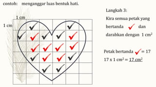 Langkah 3:
Kira semua petak yang
bertanda dan
darabkan dengan 1 cm2
1 cm
1 cm
Petak bertanda = 17
17 x 1 cm2 = 17 cm2
contoh: menganggar luas bentuk hati.
 