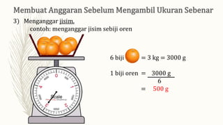 6 biji oren = 3 kg = 3000 g
1 biji oren = 3000 g
6
= 500 g
3) Menganggar jisim.
contoh: menganggar jisim sebiji oren
 