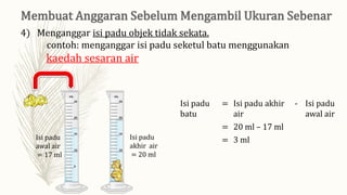 4) Menganggar isi padu objek tidak sekata.
contoh: menganggar isi padu seketul batu menggunakan
kaedah sesaran air
Isi padu
awal air
= 17 ml
Isi padu
akhir air
= 20 ml
Isi padu
batu
= Isi padu akhir
air
- Isi padu
awal air
= 20 ml – 17 ml
= 3 ml
 