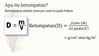 Ketumpatan adalah jisim per unit isi padu bahan
Ketumpatan(D) =
𝐽𝑖𝑠𝑖𝑚 (𝑀)
𝐼𝑠𝑖 𝑝𝑎𝑑𝑢(𝑉)
= g/cm3 atau kg/m3
 