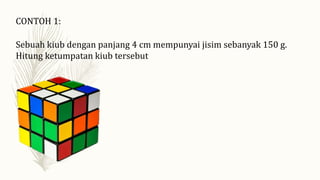 CONTOH 1:
Sebuah kiub dengan panjang 4 cm mempunyai jisim sebanyak 150 g.
Hitung ketumpatan kiub tersebut
 
