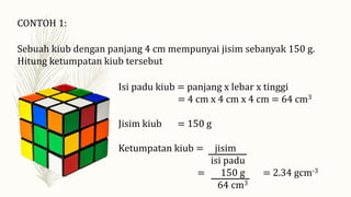 CONTOH 1:
Sebuah kiub dengan panjang 4 cm mempunyai jisim sebanyak 150 g.
Hitung ketumpatan kiub tersebut
Isi padu kiub = panjang x lebar x tinggi
= 4 cm x 4 cm x 4 cm = 64 cm3
Jisim kiub = 150 g
Ketumpatan kiub = jisim
isi padu
= 150 g = 2.34 gcm-3
64 cm3
 