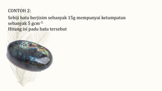 CONTOH 2:
Sebiji batu berjisim sebanyak 15g mempunyai ketumpatan
sebanyak 5 gcm-3.
Hitung isi padu batu tersebut
 