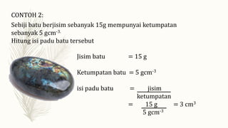 CONTOH 2:
Sebiji batu berjisim sebanyak 15g mempunyai ketumpatan
sebanyak 5 gcm-3.
Hitung isi padu batu tersebut
Jisim batu = 15 g
Ketumpatan batu = 5 gcm-3
isi padu batu = jisim
ketumpatan
= 15 g = 3 cm3
5 gcm-3
 
