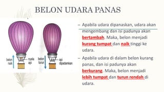 BELON UDARA PANAS
– Apabila udara dipanaskan, udara akan
mengembang dan isi padunya akan
bertambah. Maka, belon menjadi
kurang tumpat dan naik tinggi ke
udara.
– Apabila udara di dalam belon kurang
panas, dan isi padunya akan
berkurang. Maka, belon menjadi
lebih tumpat dan turun rendah di
udara.
 