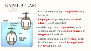 KAPAL SELAM
– Kapal selam mempunyai tangki balast yang
berongga.
– Keapungan bergantung kepada kuantiti
udara dalam tangki balast
– Apabila tangki balast dipenuhi air, badan
kapal selam akan menjadi lebih tumpat dan
tenggelam dibawah air.
– Apabila tangki balas dipenuhi udara, badan
kapal selam akan menjadi kurang tumpat
dan timbul di atas air.
 