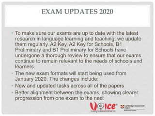 EXAM UPDATES 2020
• To make sure our exams are up to date with the latest
research in language learning and teaching, we update
them regularly. A2 Key, A2 Key for Schools, B1
Preliminary and B1 Preliminary for Schools have
undergone a thorough review to ensure that our exams
continue to remain relevant to the needs of schools and
learners.
• The new exam formats will start being used from
January 2020. The changes include:
• New and updated tasks across all of the papers
• Better alignment between the exams, showing clearer
progression from one exam to the next
 