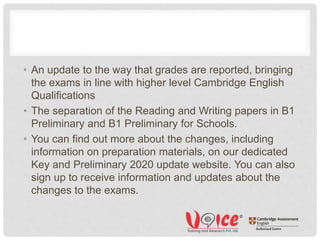• An update to the way that grades are reported, bringing
the exams in line with higher level Cambridge English
Qualifications
• The separation of the Reading and Writing papers in B1
Preliminary and B1 Preliminary for Schools.
• You can find out more about the changes, including
information on preparation materials, on our dedicated
Key and Preliminary 2020 update website. You can also
sign up to receive information and updates about the
changes to the exams.
 