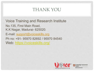 THANK YOU
Voice Training and Research Institute
No.135, First Main Road,
K.K Nagar, Madurai- 625020.
E-mail: support@voiceskills.org
Ph no: +91- 95970 82692 / 95970 84540
Web: https://voiceskills.org/
 