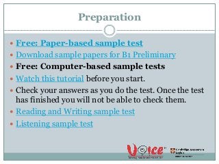 Preparation
 Free: Paper-based sample test
 Download sample papers for B1 Preliminary
 Free: Computer-based sample tests
 Watch this tutorial before you start.
 Check your answers as you do the test. Once the test
has finished you will not be able to check them.
 Reading and Writing sample test
 Listening sample test
 