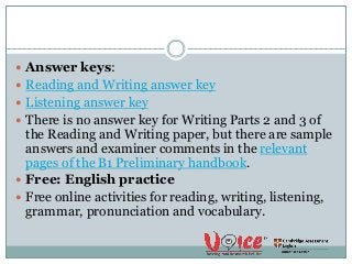  Answer keys:
 Reading and Writing answer key
 Listening answer key
 There is no answer key for Writing Parts 2 and 3 of
the Reading and Writing paper, but there are sample
answers and examiner comments in the relevant
pages of the B1 Preliminary handbook.
 Free: English practice
 Free online activities for reading, writing, listening,
grammar, pronunciation and vocabulary.
 