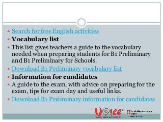  Search for free English activities
 Vocabulary list
 This list gives teachers a guide to the vocabulary
needed when preparing students for B1 Preliminary
and B1 Preliminary for Schools.
 Download B1 Preliminary vocabulary list
 Information for candidates
 A guide to the exam, with advice on preparing for the
exam, tips for exam day and useful links.
 Download B1 Preliminary information for candidates
 