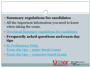  Summary regulations for candidates
 All the important information you need to know
when taking the exam.
 Download Summary regulations for candidates
 Frequently asked questions and exam day
tips
 B1 Preliminary FAQs
Exam day tips – paper-based exams
 Exam day tips – computer-based exams
 