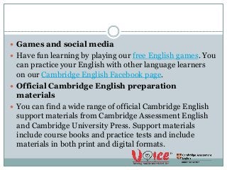  Games and social media
 Have fun learning by playing our free English games. You
can practice your English with other language learners
on our Cambridge English Facebook page.
 Official Cambridge English preparation
materials
 You can find a wide range of official Cambridge English
support materials from Cambridge Assessment English
and Cambridge University Press. Support materials
include course books and practice tests and include
materials in both print and digital formats.
 