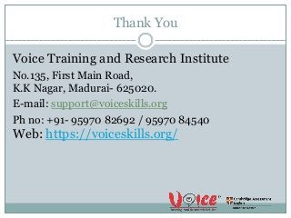 Thank You
Voice Training and Research Institute
No.135, First Main Road,
K.K Nagar, Madurai- 625020.
E-mail: support@voiceskills.org
Ph no: +91- 95970 82692 / 95970 84540
Web: https://voiceskills.org/
 