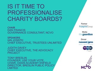 IS IT TIME TO
PROFESSIONALISE
CHARITY BOARDS?
Dinner
sponsors:
Media
partner:
Partner
sponsor:
CHAIR
DAN FRANCIS
GOVERNANCE CONSULTANT, NCVO
SPEAKERS
IAN JOSEPH
CHIEF EXECUTIVE, TRUSTEES UNLIMITED
JUDITH DAVEY
CHIEF EXECUTIVE, THE ADVOCACY
PROJECT
TONY BRESLIN
FOUNDER, USE YOUR VOTE,
CHAIR, OASIS ACADEMY ENFIELD
DIRECTOR, BRESLIN PUBLIC POLICY
LIMITED
 
