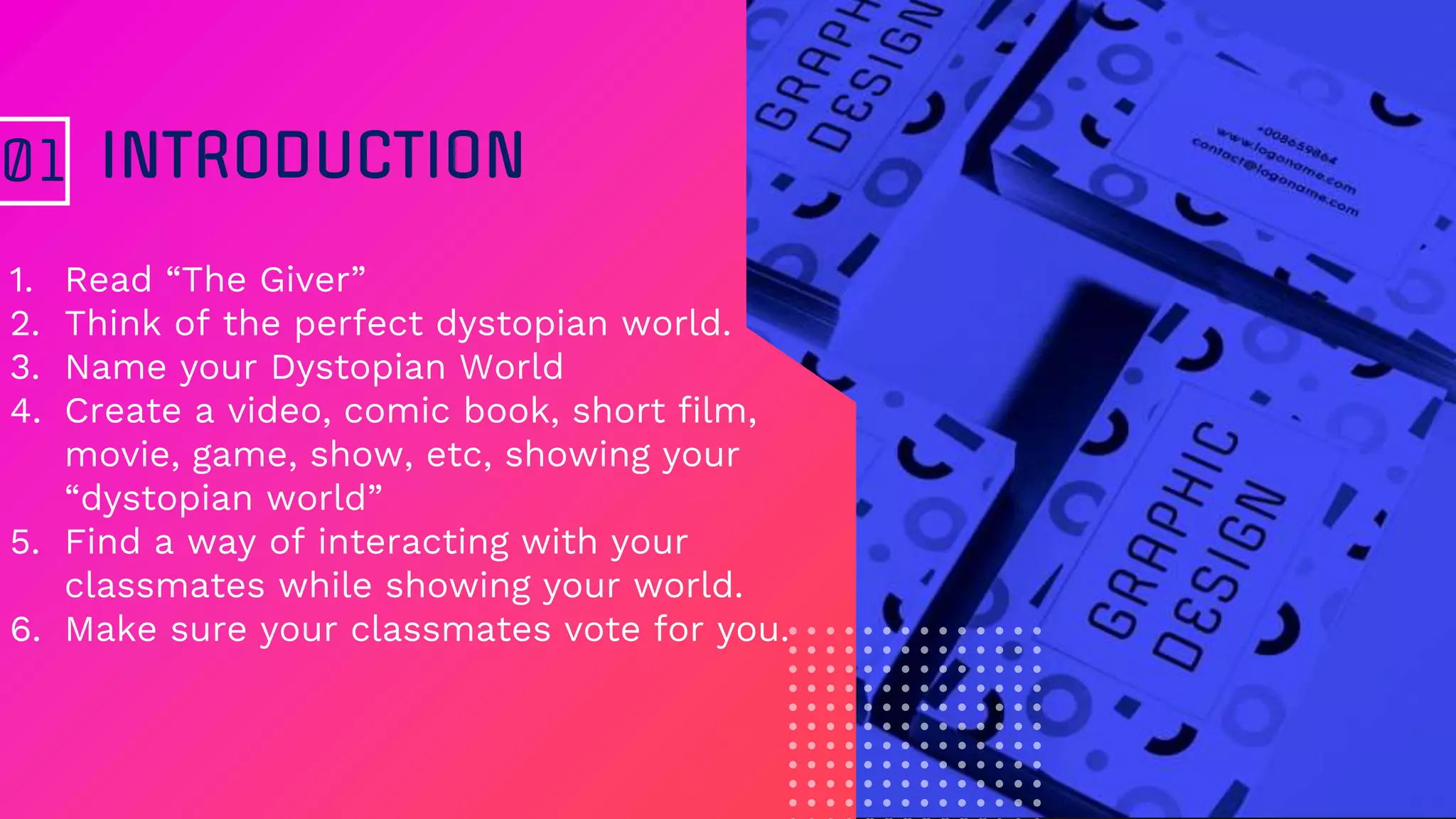 1. Read “The Giver”
2. Think of the perfect dystopian world.
3. Name your Dystopian World
4. Create a video, comic book, short film,
movie, game, show, etc, showing your
“dystopian world”
5. Find a way of interacting with your
classmates while showing your world.
6. Make sure your classmates vote for you.
INTRODUCTION01
 