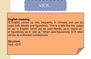 V起來...
English meaning:
起來(qǐlái) comes up very frequently in Chinese and can be
used both literally and figuratively. This is a little like the usage
of “up” in English, which can be used literally, as in “stand up,”
or figuratively, as in “add up.” When used figuratively, 起來 often
serves as a direction complement.
Structure:
Verb +起來
 