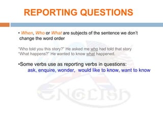 • When, Who or What are subjects of the sentence we don’t
change the word order
“Who told you this story?” He asked me who had told that story
“What happens?” He wanted to know what happened.
•Some verbs use as reporting verbs in questions:
ask, enquire, wonder, would like to know, want to know
REPORTING QUESTIONS
 
