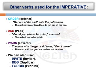 Other verbs used for the IMPERATIVE:
● ORDER (ordenar)
● "Get out of the car!" said the policeman.
● The policeman ordered him to get out of the car.
● ASK (Pedir)
● "Could you please be quiet," she said.
● She asked me to be quiet.
● WARN (advertir)
● The man with the gun said to us, "Don't move!“
● The man with the gun warned us not to move.
● We can also use:
● INVITE (Invitar),
● BEG (Suplicar),
● FORBID (Prohibir)
 