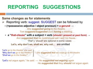 Same changes as for statements
 Reporting verb: suggest. SUGGEST can be followed by
- (+possessive adjective / object pronoun) + a gerund →
She suggested going to the theatre.
Tom suggests/suggested (our) having a meeting.
- a “that-clause” with a subject + verb (should / present or past form) →
Ann suggested that he {sold/should sell / sell} his house.
'That' y 'should' are optional in some cases
Let’s, why don’t we, shall we, why not… are omitted
“Let’s go to the theatre” she said.
“Why don’t we go to the theatre?” → She suggested that we could go to the theatre
“Shall we go to the theatre?”
“Let’s not argue again,” he said. → He suggested not arguing again
He suggested that they should not argue again.
REPORTING SUGGESTIONS
 