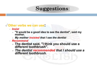 ✓Other verbs we can use:
● Insist
● "It would be a good idea to see the dentist", said my
mother.
● My mother insisted that I see the dentist
● Recommend
● The dentist said, "I think you should use a
different toothbrush".
● The dentist recommended that I should use a
different toothbrush.
 
