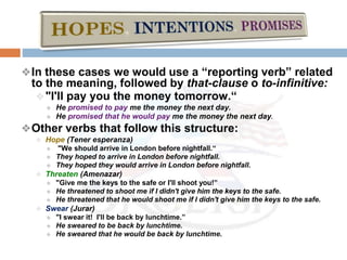 ❖In these cases we would use a “reporting verb” related
to the meaning, followed by that-clause o to-infinitive:
❖"I'll pay you the money tomorrow.“
❖ He promised to pay me the money the next day.
❖ He promised that he would pay me the money the next day.
❖Other verbs that follow this structure:
❖ Hope (Tener esperanza)
❖ "We should arrive in London before nightfall.“
❖ They hoped to arrive in London before nightfall.
❖ They hoped they would arrive in London before nightfall.
❖ Threaten (Amenazar)
❖ "Give me the keys to the safe or I'll shoot you!”
❖ He threatened to shoot me if I didn't give him the keys to the safe.
❖ He threatened that he would shoot me if I didn't give him the keys to the safe.
❖ Swear (Jurar)
❖ "I swear it! I'll be back by lunchtime.”
❖ He sweared to be back by lunchtime.
❖ He sweared that he would be back by lunchtime.
 