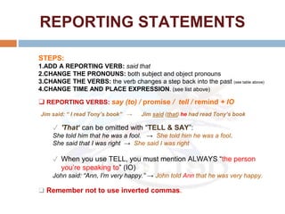 REPORTING STATEMENTS
STEPS:
1.ADD A REPORTING VERB: said that
2.CHANGE THE PRONOUNS: both subject and object pronouns
3.CHANGE THE VERBS: the verb changes a step back into the past (see table above)
4.CHANGE TIME AND PLACE EXPRESSION. (see list above)
❑ REPORTING VERBS: say (to) / promise / tell / remind + IO
✓ 'That‘ can be omitted with “TELL & SAY”:
She told him that he was a fool. → She told him he was a fool.
She said that I was right → She said I was right
✓ When you use TELL, you must mention ALWAYS “the person
you’re speaking to” (IO)
John said: “Ann, I’m very happy.” → John told Ann that he was very happy.
❑ Remember not to use inverted commas.
Jim said: “ I read Tony’s book” → Jim said (that) he had read Tony’s book
 