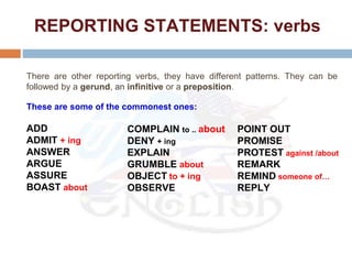 REPORTING STATEMENTS: verbs
There are other reporting verbs, they have different patterns. They can be
followed by a gerund, an infinitive or a preposition.
These are some of the commonest ones:
ADD
ADMIT + ing
ANSWER
ARGUE
ASSURE
BOAST about
COMPLAIN to .. about
DENY + ing
EXPLAIN
GRUMBLE about
OBJECT to + ing
OBSERVE
POINT OUT
PROMISE
PROTEST against /about
REMARK
REMIND someone of…
REPLY
 