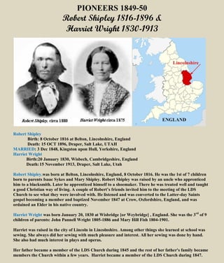 PIONEERS 1849-50 
Robert Shipley 1816-1896 & 
Harriet Wright 1830-1913 
Robert Shipley 
Birth: 8 October 1816 at Belton, Lincolnshire, England 
Death: 15 OCT 1896, Draper, Salt Lake, UTAH 
MARRIED: 3 Dec 1848, Kingston upon Hull, Yorkshire, England 
Harriet Wright 
Birth:20 January 1830, Wisbech, Cambridgeshire, England 
Death: 15 November 1913, Draper, Salt Lake, Utah 
Robert Shipley.was born at Belton, Lincolnshire, England, 8 October 1816. He was the 1st of 7 children 
born to parents Isaac Sykes and Mary Shipley. Robert Shipley was raised by an uncle who apprenticed 
him to a blacksmith. Later he apprenticed himself to a shoemaker. There he was treated well and taught 
a good Christian way of living. A couple of Robert’s friends invited him to the meeting of the LDS 
Church to see what they were involved with. He listened and was converted to the Latter-day Saints 
gospel becoming a member and baptized November 1847 at Crow, Oxfordshire, England, and was 
ordained an Elder in his native country. 
Harriet Wright was born January 20, 1830 at Wisbridge [or Weybridge] , England. She was the 3rd of 9 
children of parents: John Pannell Wright 1805-1886 and Mary Hill Fish 1804-1901. 
Harriet was raised in the city of Lincoln in Lincolnshire. Among other things she learned at school was 
sewing. She always did her sewing with much pleasure and interest. All her sewing was done by hand. 
She also had much interest in plays and operas. 
Her father became a member of the LDS Church during 1845 and the rest of her father's family became 
members the Church within a few years. Harriet became a member of the LDS Church during 1847. 
 