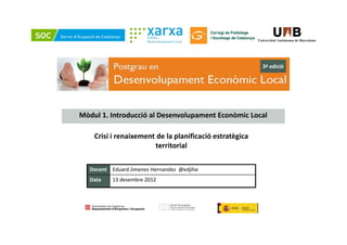 3ª edició




Mòdul 1. Introducció al Desenvolupament Econòmic Local

    Crisi i renaixement de la planificació estratègica 
                       territorial

   Docent Eduard Jimenez Hernandez  @edjihe
   Data
   D       13 desembre 2012
           13 d    b 2012
 