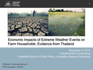 1

Economic Impacts of Extreme Weather Events on
Farm Households: Evidence from Thailand
November 4, 2013
Crawford PhD Conference
Crawford School of Public Policy, Australian National University
Sirikarn Lertamphainont
PhD student, ACDE

 
