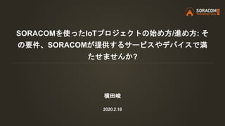 SORACOMを使ったIoTプロジェクトの始め方/進め方: そ
の要件、SORACOMが提供するサービスやデバイスで満
たせませんか?
横田峻
2020.2.18
 