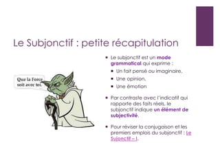 Le Subjonctif : petite récapitulation
 Le subjonctif est un mode
grammatical qui exprime :
 Un fait pensé ou imaginaire,
 Une opinion,
 Une émotion
 Par contraste avec l’indicatif qui
rapporte des faits réels, le
subjonctif indique un élément de
subjectivité.
 Pour réviser la conjugaison et les
premiers emplois du subjonctif : Le
Sujonctif – I.
 