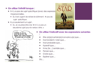  On utilise l’infinitif lorsque :
 Il n’y a pas de sujet spécifique (avec des expressions
impersonnelles.
 Ex. Il est urgent de refaire le bâtiment.  pas de
sujet spécifique.
 Il y a seulement un sujet .
 Ex. Je voudrais être star  il n’y a pas un
deuxième sujet pour le verbe « être. »
 On utilise l’indicatif avec les expressions suivantes
:
 Etre sûr(e)/certain(e)/convaincu(e) que…
 Il est évident / clair que…
 Il est probable que…
 Il paraît que…
 Il me (te…) semble que…
 Penser que…
 Croire que…
 Espérer que…
Etc…
 