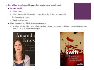  On utilise le subjonctif avec les verbes qui expriment :
 La nécessité
 Il faut que…
 Il est nécessaire /essentiel / urgent / obligatoire / important /
indispensable que…
 Avoir besoin que…
 Une volonté, un désir, une préférence
 Vouloir, vouloir bien, souhaiter, désirer, aimer, proposer, préférer, consentir à ce que,
tenir à ce que, avoir envie que…
 