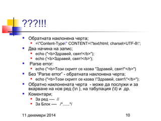 ???!!! 
 Обратната наклонена черта; 
 ="Content-Type" CONTENT="text/html; charset=UTF-8“; 
 Два начина на запис; 
 echo ("<b>Здравей, свят!</b>"); 
 echo ('<b>Здравей, свят!</b>'); 
 Parse error: 
 echo ("<b>Този скрипт се казва "Здравей, свят!"</b>") 
 Без “Parse error” - обратната наклонена черта; 
 echo ("<b>Този скрипт се казва "Здравей, свят!"</b>"); 
 Обратно наклонената черта - може да послужи и за 
вкарване на нов ред (n ), на табулация (t) и др. 
 Коментари; 
 За ред ---- // 
 За Блок ---- /*......*/ 
11 декември 2014 10 
 