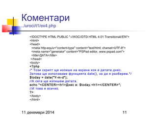 Коментари 
../uroci/t1/ex4.php 
<!DOCTYPE HTML PUBLIC "-//W3C//DTD HTML 4.01 Transitional//EN"> 
<html> 
<head> 
<meta http-equiv="content-type" content="text/html; charset=UTF-8"> 
<meta name="generator" content="PSPad editor, www.pspad.com"> 
<title>ДАТА</title> 
</head> 
<body> 
<?php 
/* Този скрипт ще изпише на екрана коя е датата днес. 
Затова ще използваме функцията date(), за да я разберем.*/ 
$today = date("Y-m-d"); 
//А сега ще изпишем датата. 
echo "<CENTER><h1>Днес е: $today.<h1></CENTER>"; 
//И това е всичко. 
?> 
</body> 
</html> 
11 декември 2014 11 
 