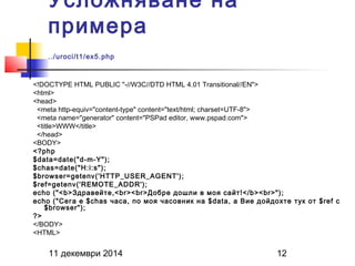 Усложняване на 
примера 
../uroci/t1/ex5.php 
<!DOCTYPE HTML PUBLIC "-//W3C//DTD HTML 4.01 Transitional//EN"> 
<html> 
<head> 
<meta http-equiv="content-type" content="text/html; charset=UTF-8"> 
<meta name="generator" content="PSPad editor, www.pspad.com"> 
<title>WWW</title> 
</head> 
<BODY> 
<?php 
$data=date("d-m-Y"); 
$chas=date("H:i:s"); 
$browser=getenv('HTTP_USER_AGENT'); 
$ref=getenv('REMOTE_ADDR'); 
echo ("<b>Здравейте,<br><br>Добре дошли в моя сайт!</b><br>"); 
echo ("Сега е $chas часа, по моя часовник на $data, а Вие дойдохте тук от $ref с 
$browser"); 
?> 
</BODY> 
<HTML> 
11 декември 2014 12 
 