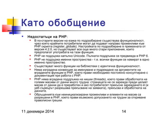 Като обобщение 
 Недостатъци на PHP: 
 В по-старите версии на езика по подразбиране съществува функционалност, 
чрез която крайните потребители могат да подават направо променливи към 
PHP скрипта (register_globals). Настройката по подразбиране е премахната от 
версия 4.2.0, но съществуват все още много стари приложения, които 
предполагат употребата на тази функция. 
 PHP не поддържа напълно Unicode. Пълната поддръжка се предвижда в PHP 6. 
 PHP не поддържа именни пространства - т.е. всички функции се намират в едно 
именно пространство. 
 Съществуват много функции на библиотеки с идентична функционалност. 
 Няма изградена конвенция за именуване и подреждане на аргументите на 
вградените функции в PHP, което прави необходимо постоянно консултиране с 
документация при работа с PHP. 
 PHP няма вградена поддръжка на нишки (threads), което прави обработката на 
големи масиви от данни много трудна: страницата не се зарежда преди целият 
масив от данни да е преработен и ако потребителят прекъсне зареждането й (и 
уеб сървърът разрешава прекъсване на заявката), прекъсва и обработката на 
данните. 
 Обръщенията към неинициализирани променливи и елементи на масив са 
разрешени в PHP, което прави възможно допускането на трудни за откриване 
правописни грешки. 
11 декември 2014 14 
 
