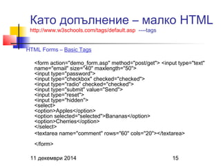 Като допълнение – малко HTML 
http://www.w3schools.com/tags/default.asp ----tags 
HTML Forms – Basic Tags 
<form action="demo_form.asp" method="post/get"> <input type="text" 
name="email" size="40" maxlength="50"> 
<input type="password"> 
<input type="checkbox" checked="checked"> 
<input type="radio" checked="checked"> 
<input type="submit" value="Send"> 
<input type="reset"> 
<input type="hidden"> 
<select> 
<option>Apples</option> 
<option selected="selected">Bananas</option> 
<option>Cherries</option> 
</select> 
<textarea name="comment" rows="60" cols="20"></textarea> 
</form> 
11 декември 2014 15 
 