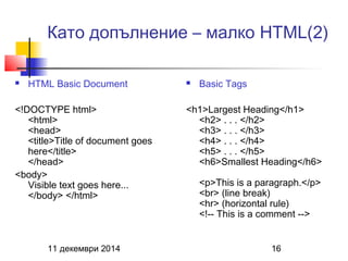 Като допълнение – малко HTML(2) 
 HTML Basic Document 
<!DOCTYPE html> 
<html> 
<head> 
<title>Title of document goes 
here</title> 
</head> 
<body> 
Visible text goes here... 
</body> </html> 
 Basic Tags 
<h1>Largest Heading</h1> 
<h2> . . . </h2> 
<h3> . . . </h3> 
<h4> . . . </h4> 
<h5> . . . </h5> 
<h6>Smallest Heading</h6> 
<p>This is a paragraph.</p> 
<br> (line break) 
<hr> (horizontal rule) 
<!-- This is a comment --> 
11 декември 2014 16 
 