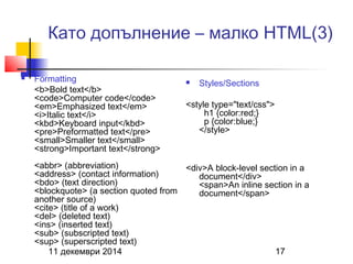 Като допълнение – малко HTML(3) 
 Formatting 
<b>Bold text</b> 
<code>Computer code</code> 
<em>Emphasized text</em> 
<i>Italic text</i> 
<kbd>Keyboard input</kbd> 
<pre>Preformatted text</pre> 
<small>Smaller text</small> 
<strong>Important text</strong> 
<abbr> (abbreviation) 
<address> (contact information) 
<bdo> (text direction) 
<blockquote> (a section quoted from 
another source) 
<cite> (title of a work) 
<del> (deleted text) 
<ins> (inserted text) 
<sub> (subscripted text) 
<sup> (superscripted text) 
 Styles/Sections 
<style type="text/css"> 
h1 {color:red;} 
p {color:blue;} 
</style> 
<div>A block-level section in a 
document</div> 
<span>An inline section in a 
document</span> 
11 декември 2014 17 
 